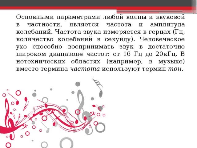   Основными параметрами любой волны и звуковой в частности, является частота и амплитуда колебаний. Частота звука измеряется в герцах (Гц, количество колебаний в секунду). Человеческое ухо способно воспринимать звук в достаточно широком диапазоне частот: от 16 Гц до 20кГц. В нетехнических областях (например, в музыке) вместо термина  частота  используют термин  тон . 