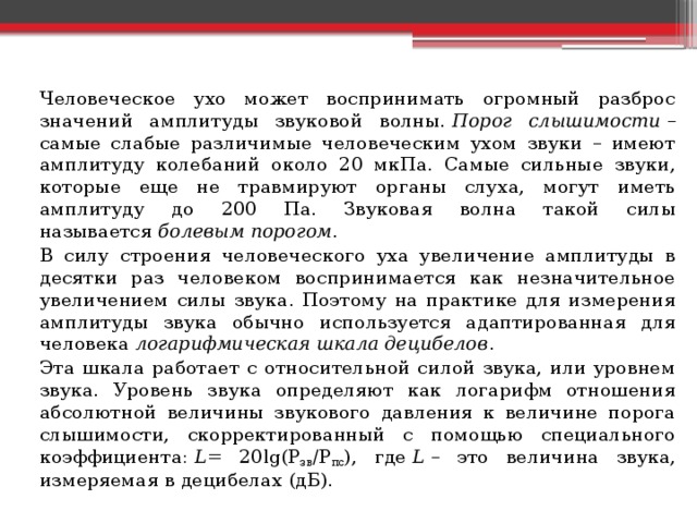  Человеческое ухо может воспринимать огромный разброс значений амплитуды звуковой волны.  Порог слышимости  – самые слабые различимые человеческим ухом звуки – имеют амплитуду колебаний около 20 мкПа. Самые сильные звуки, которые еще не травмируют органы слуха, могут иметь амплитуду до 200 Па. Звуковая волна такой силы называется  болевым порогом .   В силу строения человеческого уха увеличение амплитуды в десятки раз человеком воспринимается как незначительное увеличением силы звука. Поэтому на практике для измерения амплитуды звука обычно используется адаптированная для человека  логарифмическая шкала децибелов .   Эта шкала работает с относительной силой звука, или уровнем звука. Уровень звука определяют как логарифм отношения абсолютной величины звукового давления к величине порога слышимости, скорректированный с помощью специального коэффициента:  L = 20lg(P зв /P пс ), где  L  – это величина звука, измеряемая в децибелах (дБ). 