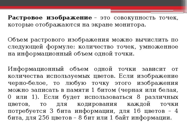  Растровое изображение  – это совокупность точек, которые отображаются на экране монитора.  Объем растрового изображения можно вычислить по следующей формуле: количество точек, умноженное на информационный объем одной точки.  Информационный объем одной точки зависит от количества используемых цветов. Если изображение черно-белое, то любую точку этого изображения можно записать в памяти 1 битом (черная или белая, 0 или 1). Если будет использоваться 8 различных цветов, то для кодирования каждой точки потребуется 3 бита информации, для 16 цветов – 4 бита, для 256 цветов – 8 бит или 1 байт информации. 