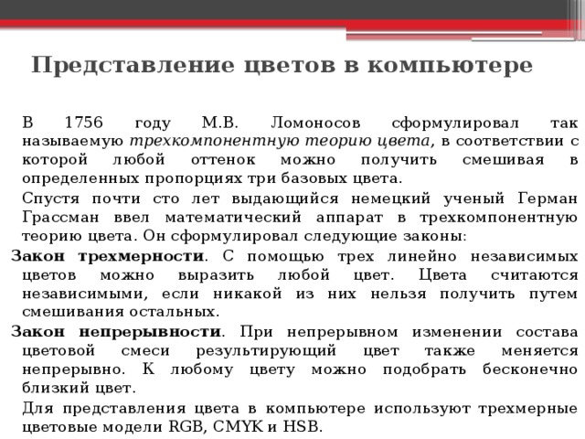 Представление цветов в компьютере     В 1756 году М.В. Ломоносов сформулировал так называемую  трехкомпонентную теорию цвета , в соответствии с которой любой оттенок можно получить смешивая в определенных пропорциях три базовых цвета.   Спустя почти сто лет выдающийся немецкий ученый Герман Грассман ввел математический аппарат в трехкомпонентную теорию цвета. Он сформулировал следующие законы: Закон трехмерности . С помощью трех линейно независимых цветов можно выразить любой цвет. Цвета считаются независимыми, если никакой из них нельзя получить путем смешивания остальных. Закон непрерывности . При непрерывном изменении состава цветовой смеси результирующий цвет также меняется непрерывно. К любому цвету можно подобрать бесконечно близкий цвет.   Для представления цвета в компьютере используют трехмерные цветовые модели RGB, CMYK и HSB. 