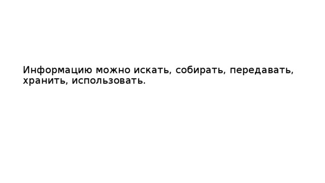 Информацию можно искать, собирать, передавать, хранить, использовать.