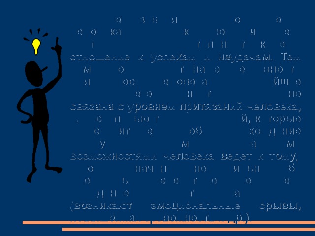 От нее зависят взаимоотношения человека с окружающими, его критичность, требовательность к себе, отношение к успехам и неудачам. Тем самым она влияет на эффективность деятельности человека и дальнейшее развитие его личности. Она тесно связана с уровнем притязаний человека, т. е. степенью трудности целей, которые он ставит перед собой. Расхождение между притязаниями и  реальными возможностями  человека  ведет  к  тому,  что    он  начинает  неправильно  себя оценивать, вследствие чего его поведение становится неадекватным (возникают эмоциональные срывы, повышенная тревожность и др.). 