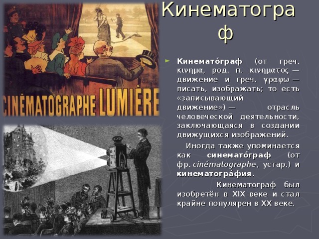 Кинематограф Кинемато́граф (от греч. κινημα , род. п. κινηματος  — движение и греч. γραφω  — писать, изображать; то есть «записывающий движение») — отрасль человеческой деятельности, заключающаяся в создании движущихся изображений.  Иногда также упоминается как синемато́граф (от фр.  cinématographe , устар.) и кинематогра́фия .  Кинематограф был изобретён в XIX веке и стал крайне популярен в XX веке. 