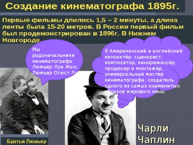 Мы родоначальники кинематографа: Люмьер Луи Жан, Люмьер Огюст Луи Я Американский и английский киноактёр, сценарист, композитор, кинорежиссёр, продюсер и монтажёр, универсальный мастер кинематографа, создатель одного из самых знаменитых образов мирового кино. Чарли Чаплин 
