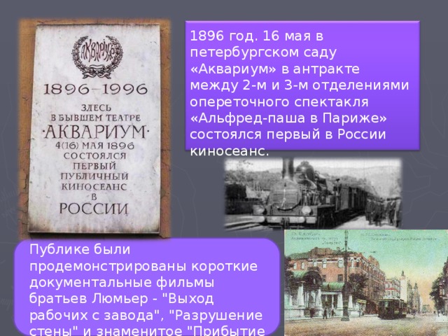 1896 год. 16 мая в петербургском саду «Аквариум» в антракте между 2-м и 3-м отделениями опереточного спектакля «Альфред-паша в Париже» состоялся первый в России киносеанс. Публике были продемонстрированы короткие документальные фильмы братьев Люмьер - 