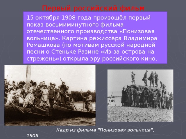 Первый российский фильм 15 октября 1908 года произошёл первый показ восьмиминутного фильма отечественного производства «Понизовая вольница». Картина режиссёра Владимира Ромашкова (по мотивам русской народной песни о Стеньке Разине «Из-за острова на стрежень») открыла эру российского кино.  Кадр из фильма 