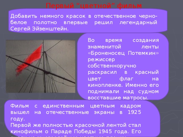 Первый “цветной” фильм Добавить немного красок в отечественное черно-белое полотно впервые решил легендарный Сергей Эйзенштейн. Во время создания знаменитой ленты «Броненосец Потемкин» режиссер собственноручно раскрасил в красный цвет флаг на кинопленке. Именно его поднимали над судном восставшие матросы. Фильм с единственным цветным кадром вышел на отечественные экраны в 1925 году. Первой же полностью красочной лентой стал кинофильм о Параде Победы 1945 года. Его сняли на многослойную цветную пленку. 
