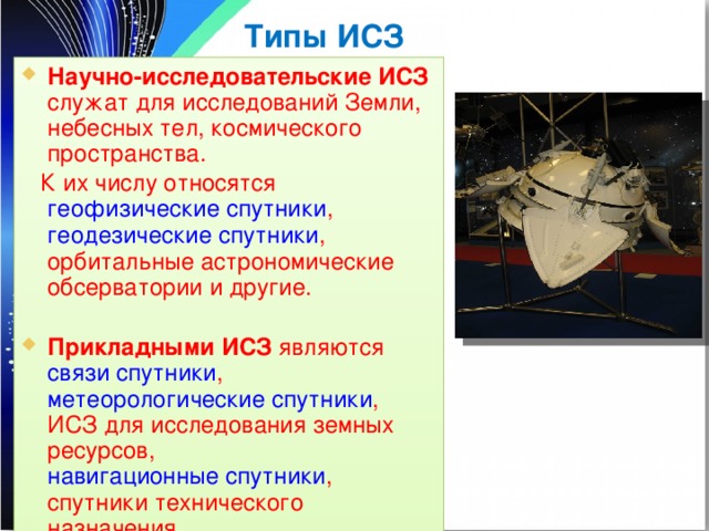 Типы ИСЗ Научно-исследовательские ИСЗ служат для исследований Земли, небесных тел, космического пространства.  К их числу относятся геофизические спутники , геодезические спутники , орбитальные астрономические обсерватории и другие. Прикладными ИСЗ являются связи спутники , метеорологические спутники , ИСЗ для исследования земных ресурсов, навигационные спутники , спутники технического назначения 