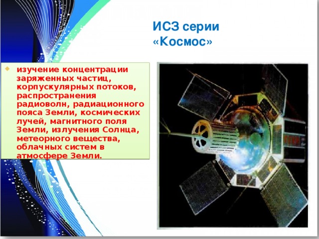 ИСЗ серии «Космос» изучение концентрации заряженных частиц, корпускулярных потоков, распространения радиоволн, радиационного пояса Земли, космических лучей, магнитного поля Земли, излучения Солнца, метеорного вещества, облачных систем в атмосфере Земли. 