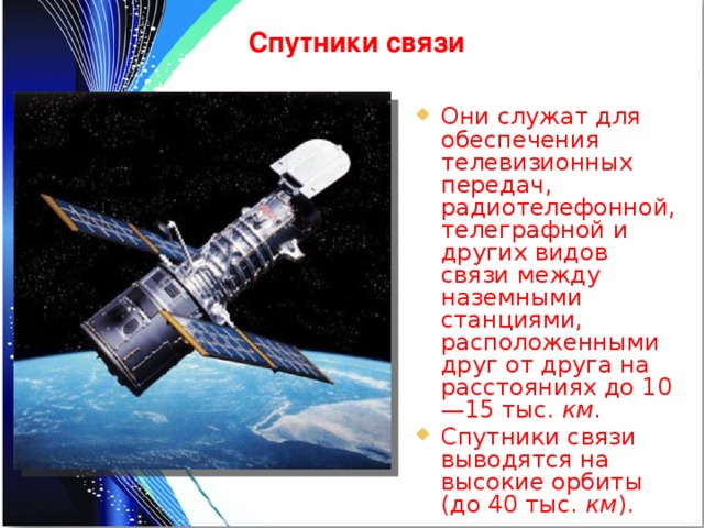 Спутники связи Они служат для обеспечения телевизионных передач, радиотелефонной, телеграфной и других видов связи между наземными станциями, расположенными друг от друга на расстояниях до 10—15 тыс. км . Спутники связи выводятся на высокие орбиты (до 40 тыс. км ). 