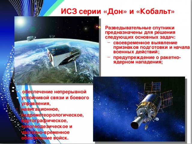 ИСЗ серии «Дон» и «Кобальт» Разведывательные спутники предназначены для решения следующих основных задач: своевременное выявление признаков подготовки и начала военных действий; предупреждение о ракетно-ядерном нападения; своевременное выявление признаков подготовки и начала военных действий; предупреждение о ракетно-ядерном нападения;  обеспечение непрерывной  обеспечение непрерывной  устойчивой связи и боевого  управления,  навигационное,  навигационное,  гидрометеорологическое,  картографическое,  топогеодезическое и  частотно-временное  обеспечение войск. 