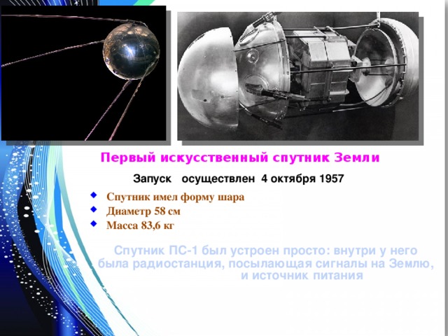 Первый искусственный спутник Земли Запуск осуществлен 4 октября 1957 Спутник имел форму шара Диаметр 58 см Масса 83,6 кг  Спутник ПС-1 был устроен просто: внутри у него была радиостанция, посылающая сигналы на Землю, и источник питания 