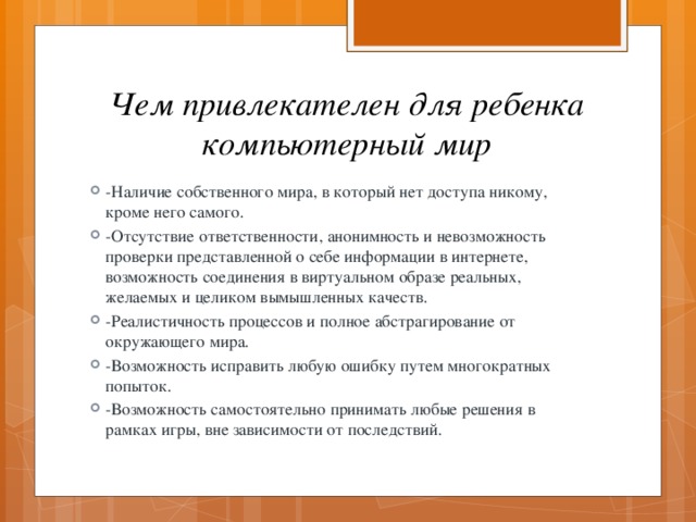 Чем привлекателен для ребенка компьютерный мир -Наличие собственного мира, в который нет доступа никому, кроме него самого. -Отсутствие ответственности, анонимность и невозможность проверки представленной о себе информации в интернете, возможность соединения в виртуальном образе реальных, желаемых и целиком вымышленных качеств. -Реалистичность процессов и полное абстрагирование от окружающего мира. -Возможность исправить любую ошибку путем многократных попыток. -Возможность самостоятельно принимать любые решения в рамках игры, вне зависимости от последствий. 