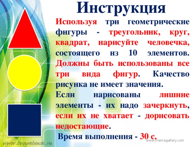 Инструкция Используя три геометрические фигуры - треугольник, круг, квадрат, нарисуйте человечка, состоящего из 10 элементов. Должны быть использованы все три вида фигур . Качество рисунка не имеет значения. Если нарисованы лишние элементы - их надо зачеркнуть , если их не хватает - дорисовать недостающие .  Время выполнения - 30 с. www.themegallery.com