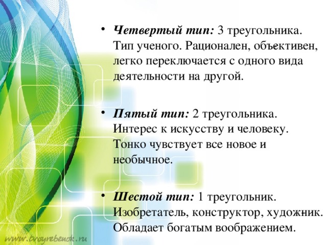Четвертый тип:  3 треугольника. Тип ученого. Рационален, объ­ективен, легко переключается с одного вида деятельности на другой.  Пятый тип:  2 треугольника. Интерес к искусству и человеку. Тонко чувствует все новое и необычное.  Шестой тип:  1 треугольник. Изобретатель, конструктор, худож­ник. Обладает богатым воображением.