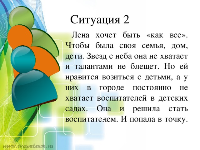 Ситуация 2  Лена хочет быть «как все». Чтобы была своя семья, дом, дети. Звезд с неба она не хватает и талантами не блещет. Но ей нра­вится возиться с детьми, а у них в городе постоянно не хватает воспитателей в детских садах. Она и решила стать воспитате­лем. И попала в точку.