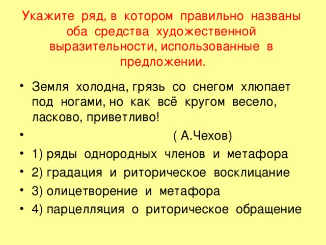 Укажите ряд, в котором правильно названы оба средства художественной выразительности, использованные в предложении. Земля холодна, грязь со снегом хлюпает под ногами, но как всё кругом весело, ласково, приветливо!  ( А.Чехов) 1) ряды однородных членов и метафора 2) градация и риторическое восклицание 3) олицетворение и метафора 4) парцелляция о риторическое обращение 