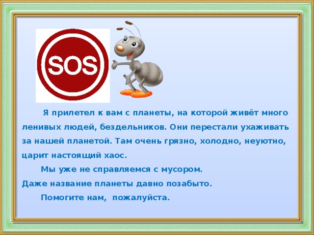 Я прилетел к вам с планеты, на которой живёт много ленивых людей, бездельников. Они перестали ухаживать за нашей планетой. Там очень грязно, холодно, неуютно, царит настоящий хаос.  Мы уже не справляемся с мусором. Даже название планеты давно позабыто.  Помогите нам, пожалуйста.