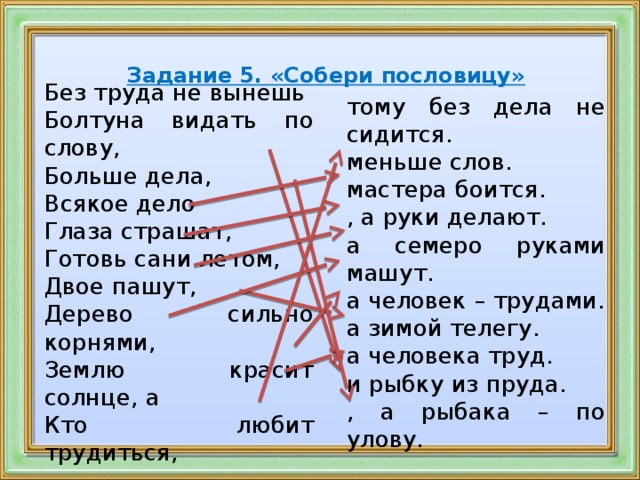 Задание 5. «Собери пословицу»       тому без дела не сидится. меньше слов. мастера боится. , а руки делают. а семеро руками машут. а человек – трудами. а зимой телегу. а человека труд. и рыбку из пруда. , а рыбака – по улову. Без труда не вынешь Болтуна видать по слову, Больше дела, Всякое дело Глаза страшат, Готовь сани летом, Двое пашут, Дерево сильно корнями, Землю красит солнце, а Кто любит трудиться,