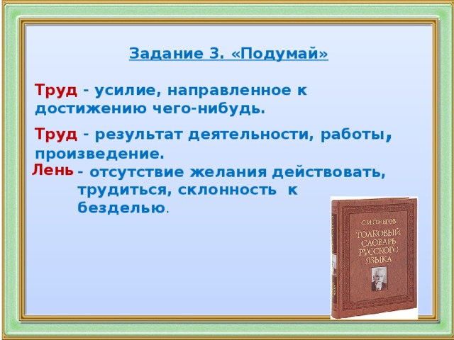 Задание 3. «Подумай»  Труд   - усилие, направленное к достижению чего-нибудь. Труд   - результат деятельности, работы , произведение.    Лень   -  отсутствие желания действовать, трудиться, склонность  к безделью .