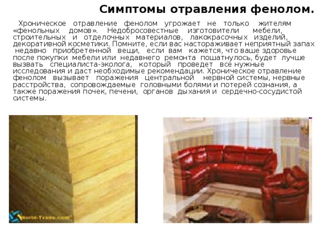  Симптомы отравления фенолом.  Хроническое отравление фенолом угрожает не только жителям «фенольных домов». Недобросовестные изготовители мебели, строительных и отделочных материалов, лакокрасочных изделий, декоративной косметики. Помните, если вас настораживает неприятный запах недавно приобретенной вещи, если вам кажется, что ваше здоровье после покупки мебели или недавнего ремонта пошатнулось, будет лучше вызвать специалиста-эколога, который проведет все нужные исследования и даст необходимые рекомендации. Хроническое отравление фенолом вызывает поражения центральной нервной системы, нервные расстройства, сопровождаемые головными болями и потерей сознания, а также поражения почек, печени, органов дыхания и сердечно-сосудистой системы . 