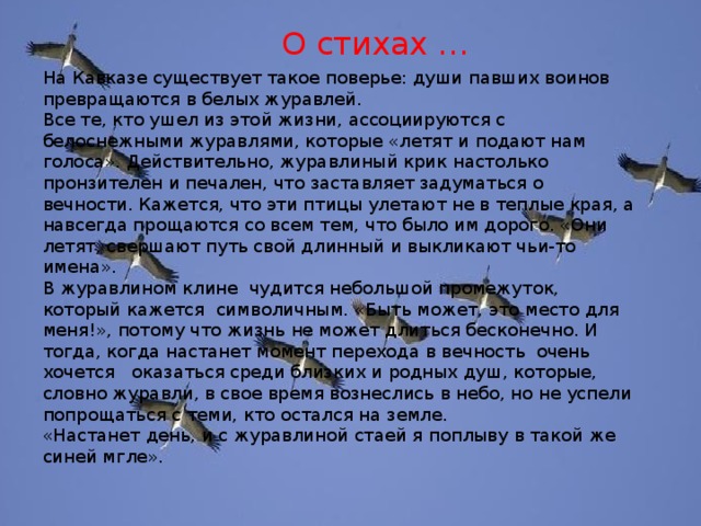 О стихах … На Кавказе существует такое поверье: души павших воинов превращаются в белых журавлей. Все те, кто ушел из этой жизни, ассоциируются с белоснежными журавлями, которые «летят и подают нам голоса». Действительно, журавлиный крик настолько пронзителен и печален, что заставляет задуматься о вечности. Кажется, что эти птицы улетают не в теплые края, а навсегда прощаются со всем тем, что было им дорого. «Они летят, свершают путь свой длинный и выкликают чьи-то имена». В журавлином клине чудится небольшой промежуток, который кажется символичным. «Быть может, это место для меня!», потому что жизнь не может длиться бесконечно. И тогда, когда настанет момент перехода в вечность очень хочется оказаться среди близких и родных душ, которые, словно журавли, в свое время вознеслись в небо, но не успели попрощаться с теми, кто остался на земле. «Настанет день, и с журавлиной стаей я поплыву в такой же синей мгле».