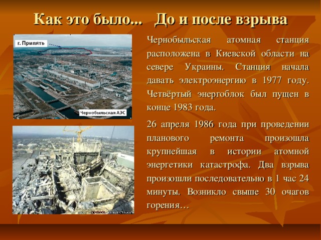 Как это было... До и после взрыва Чернобыльская атомная станция расположена в Киевской области на севере Украины. Станция начала давать электроэнергию в 1977 году. Четвёртый энергоблок был пущен в конце 1983 года.  26 апреля 1986 года при проведении планового ремонта произошла крупнейшая в истории атомной энергетики катастрофа. Два взрыва произошли последовательно в 1 час 24 минуты. Возникло свыше 30 очагов горения… 