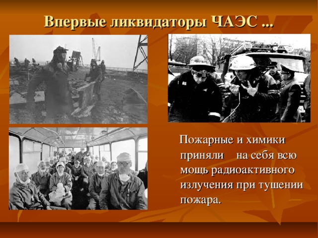 Впервые ликвидаторы ЧАЭС ...  Пожарные и химики приняли на себя всю мощь радиоактивного излучения при тушении пожара. 
