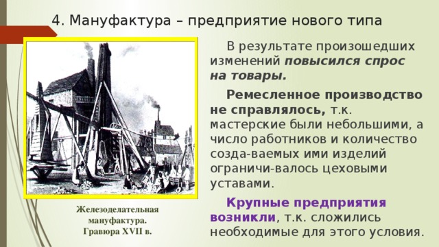 4. Мануфактура – предприятие нового типа В результате произошедших изменений повысился спрос на товары. Ремесленное производство не справлялось, т.к. мастерские были небольшими, а число работников и количество созда-ваемых ими изделий ограничи-валось цеховыми уставами. Крупные предприятия возникли , т.к. сложились необходимые для этого условия. Железоделательная мануфактура. Гравюра XVII в. 