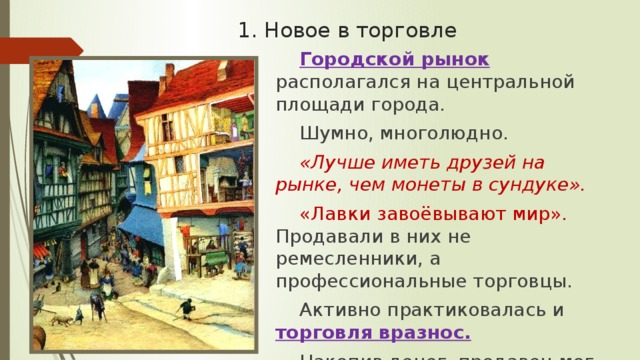 1. Новое в торговле Городской рынок  располагался на центральной площади города. Шумно, многолюдно. «Лучше иметь друзей на рынке, чем монеты в сундуке». «Лавки завоёвывают мир». Продавали в них не ремесленники, а профессиональные торговцы. Активно практиковалась и торговля вразнос. Накопив денег, продавец мог купить свою лавку. 
