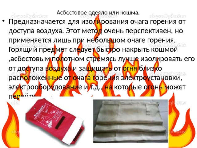 Асбестовое одеяло или кошма.    Предназначается для изолирования очага горения от доступа воздуха. Этот метод очень перспективен, но применяется лишь при небольшом очаге горения. Горящий предмет следует быстро накрыть кошмой ,асбестовым полотном стремясь лучше изолировать его от доступа воздуха и защищать от огня близко расположенные от очага горения электроустановки, электрооборудование и т.д., на которые огонь может перейти. 