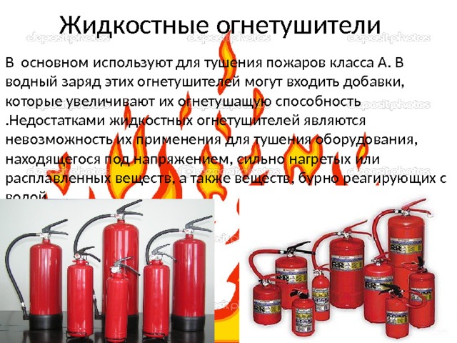 Жидкостные огнетушители В основном используют для тушения пожаров класса А. В водный заряд этих огнетушителей могут входить добавки, которые увеличивают их огнетушащую способность .Недостатками жидкостных огнетушителей являются невозможность их применения для тушения оборудования, находящегося под напряжением, сильно нагретых или расплавленных веществ, а также веществ, бурно реагирующих с водой. 