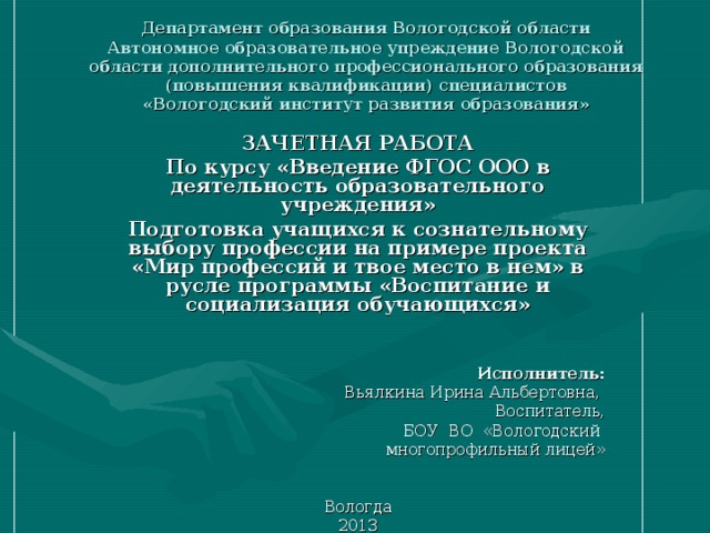 Департамент образования Вологодской области  Автономное образовательное упреждение Вологодской области дополнительного профессионального образования (повышения квалификации) специалистов  «Вологодский институт развития образования» ЗАЧЕТНАЯ РАБОТА По курсу «Введение ФГОС ООО в деятельность образовательного учреждения» Подготовка учащихся к сознательному выбору профессии на примере проекта «Мир профессий и твое место в нем» в русле программы «Воспитание и социализация обучающихся»   Исполнитель: Вьялкина Ирина Альбертовна, Воспитатель, БОУ ВО «Вологодский многопрофильный лицей»  Вологда 2013 