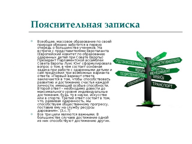 Пояснительная записка Всеобщее, массовое образование по своей природе обязано заботится в первую очередь о большинстве учеников. На встрече с представителями Евроталанта (Европейский комитет по образованию одаренных детей при Совете Европы) Президент Парламентской ассамблеи Совета Европы Луис Юнг сформулировала вопрос о том, в чем состоит основная задача при работе с одаренными детьми и сам предложил три возможных варианта ответа: «Первый вариант ответа заключается в том, чтобы способствовать развитию и достижению счастья каждой личности, имеющей особые способности. Второй ответ – необходимо довести до максимального уровня индивидуальные достижения, будь то в науки, искусстве или в спорте. Третий ответ состоит в том, что, развивая одаренность, мы способствуем общественному прогрессу, поставив ему на службу ресурсы дарования». [ 3,с.7 ] Все три цели являются важными. В большинстве случаев достижение одной из них способствуют достижению других.  