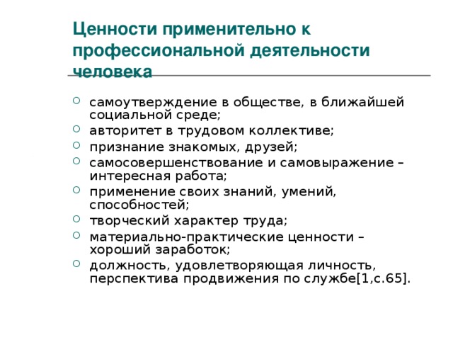 Ценности применительно к профессиональной деятельности человека самоутверждение в обществе, в ближайшей социальной среде; авторитет в трудовом коллективе; признание знакомых, друзей; самосовершенствование и самовыражение – интересная работа; применение своих знаний, умений, способностей; творческий характер труда; материально-практические ценности – хороший заработок; должность, удовлетворяющая личность, перспектива продвижения по службе [1,c.65] . 
