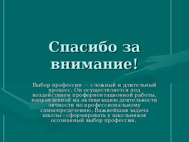 Спасибо за внимание! Выбор профессии — сложный и длительный процесс. Он осуществляется под воздействием профориентационной работы, направленной на активизацию деятельности личности по профессиональному самоопределению. Важнейшая задача школы - сформировать у школьников осознанный выбор профессии. 