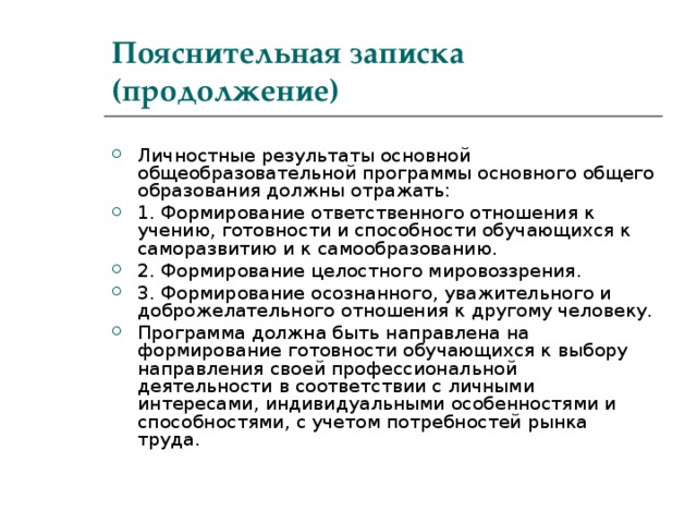 Пояснительная записка (продолжение) Личностные результаты основной общеобразовательной программы основного общего образования должны отражать: 1. Формирование ответственного отношения к учению, готовности и способности обучающихся к саморазвитию и к самообразованию. 2. Формирование целостного мировоззрения. 3. Формирование осознанного, уважительного и доброжелательного отношения к другому человеку. Программа должна быть направлена на формирование готовности обучающихся к выбору направления своей профессиональной деятельности в соответствии с личными интересами, индивидуальными особенностями и способностями, с учетом потребностей рынка труда. 