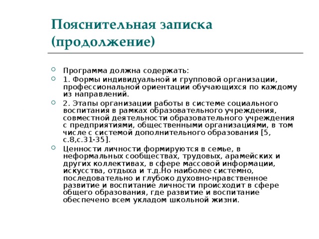 Пояснительная записка (продолжение) Программа должна содержать: 1. Формы индивидуальной и групповой организации, профессиональной ориентации обучающихся по каждому из направлений. 2. Этапы организации работы в системе социального воспитания в рамках образовательного учреждения, совместной деятельности образовательного учреждения с предприятиями, общественными организациями, в том числе с системой дополнительного образования [ 5, c.8,c.31-35] . Ценности личности формируются в семье, в неформальных сообществах, трудовых, арамейских и других коллективах, в сфере массовой информации, искусства, отдыха и т.д.Но наиболее системно, последовательно и глубоко духовно-нравственное развитие и воспитание личности происходит в сфере общего образования, где развитие и воспитание обеспечено всем укладом школьной жизни. 