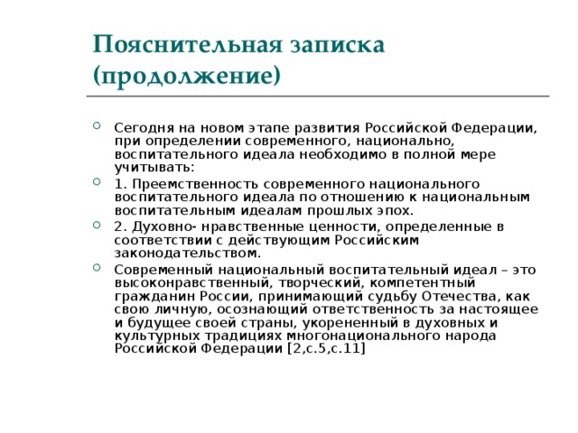 Пояснительная записка (продолжение) Сегодня на новом этапе развития Российской Федерации, при определении современного, национально, воспитательного идеала необходимо в полной мере учитывать: 1. Преемственность современного национального воспитательного идеала по отношению к национальным воспитательным идеалам прошлых эпох. 2. Духовно- нравственные ценности, определенные в соответствии с действующим Российским законодательством. Современный национальный воспитательный идеал – это высоконравственный, творческий, компетентный гражданин России, принимающий судьбу Отечества, как свою личную, осознающий ответственность за настоящее и будущее своей страны, укорененный в духовных и культурных традициях многонационального народа Российской Федерации [ 2,с.5,с.11 ]  