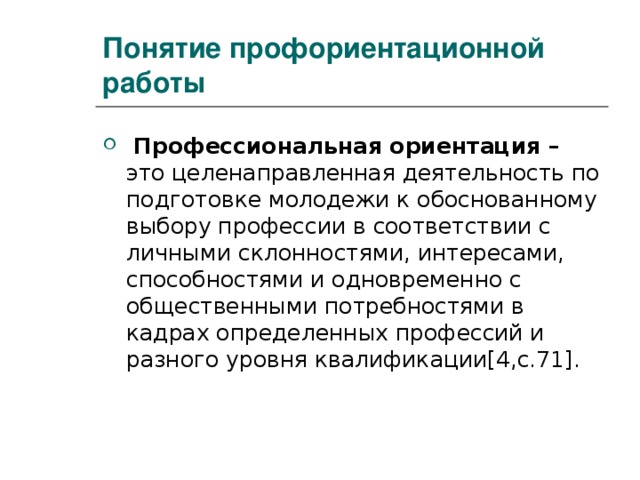 Понятие профориентационной работы  Профессиональная ориентация – это целенаправленная деятельность по подготовке молодежи к обоснованному выбору профессии в соответствии с личными склонностями, интересами, способностями и одновременно с общественными потребностями в кадрах определенных профессий и разного уровня квалификации [4,c.71] . 