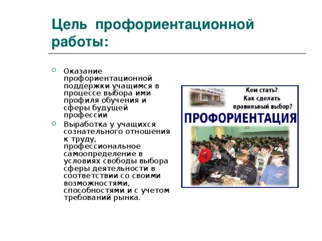Цель профориентационной работы: Оказание профориентационной поддержки учащимся в процессе выбора ими профиля обучения и сферы будущей профессии Выработка у учащихся сознательного отношения к труду, профессиональное самоопределение в условиях свободы выбора сферы деятельности в соответствии со своими возможностями, способностями и с учетом требований рынка. 