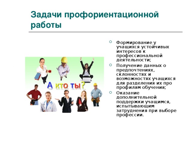 Задачи профориентационной работы Формирование у учащихся устойчивых интересов к профессиональной деятельности; Получение данных о предпочтениях, склонностях и возможностях учащихся для разделения их про профилям обучения; Оказание дополнительной поддержки учащимся, испытывающим затруднения при выборе профессии. 