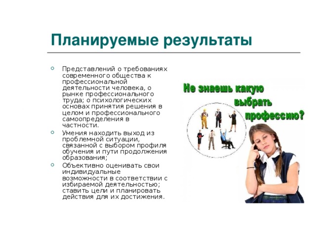 Планируемые результаты Представлений о требованиях современного общества к профессиональной деятельности человека, о рынке профессионального труда; о психологических основах принятия решения в целом и профессионального самоопределения в частности. Умения находить выход из проблемной ситуации, связанной с выбором профиля обучения и пути продолжения образования; Объективно оценивать свои индивидуальные возможности в соответствии с избираемой деятельностью; ставить цели и планировать действия для их достижения. 