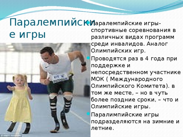 Паралемпийские игры Паралемпийские игры- спортивные соревнования в различных видах программ среди инвалидов. Аналог Олимпийских игр. Проводятся раз в 4 года при поддержке и непосредственном участнике МОК ( Международного Олимпийского Комитета). в том же месте, – но в чуть более поздние сроки, – что и Олимпийские игры. Паралимпийские игры подразделяются на зимние и летние. 