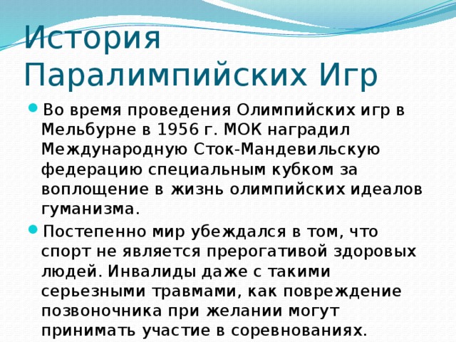 История Паралимпийских Игр Во время проведения Олимпийских игр в Мельбурне в 1956 г. МОК наградил Международную Сток-Мандевильскую федерацию специальным кубком за воплощение в жизнь олимпийских идеалов гуманизма. Постепенно мир убеждался в том, что спорт не является прерогативой здоровых людей. Инвалиды даже с такими серьезными травмами, как повреждение позвоночника при желании могут принимать участие в соревнованиях. 