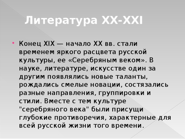  Литература XX-XXI Конец XIX — начало XX вв. стали временем яркого расцвета русской культуры, ее «Серебряным веком». В науке, литературе, искусстве один за другим появлялись новые таланты, рождались смелые новации, состязались разные направления, группировки и стили. Вместе с тем культуре 