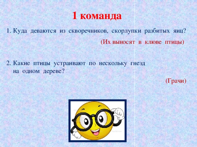 1 команда 1. Куда  деваются  из  скворечников,  скорлупки  разбитых  яиц? (Их выносят  в  клюве  птицы) 2. Какие  птицы  устраивают  по  нескольку  гнезд   на  одном  дереве? (Грачи)