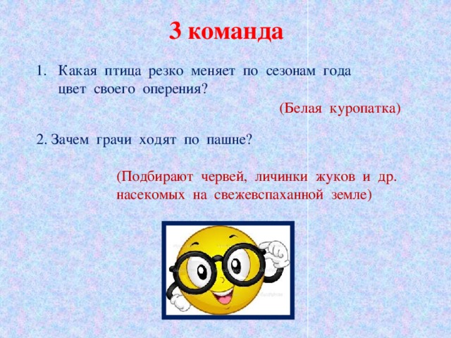 3 команда Какая  птица  резко  меняет  по  сезонам  года   цвет  своего  оперения? (Белая  куропатка) 2. Зачем  грачи  ходят  по  пашне? (Подбирают  червей,  личинки  жуков  и  др.  насекомых  на  свежевспаханной  земле)