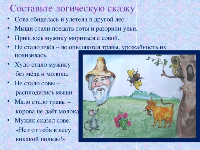 Составьте логическую сказку Сова обиделась и улетела в другой лес. Мыши стали поедать соты и разорили ульи. Пришлось мужику мириться с совой. Не стало пчёл – не опыляются травы, урожайность их понизилась. Худо стало мужику  без мёда и молока. Не стало совы –  расплодились мыши. Мало стало травы –  корова не даёт молока. Мужик сказал сове:  «Нет от тебя в лесу  никакой пользы!»