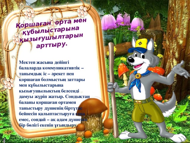   Қоршаған орта мен құбылыстарына қызығушылтарын арттыру. Мектеп жасына дейінгі балаларда коммуникативтік – танымдық іс – әрекет пен қоршаған болмыстың заттары мен құбылыстарына қызығушылықтың белсенді дамуы жүріп жатыр. Сондықтан баланы қоршаған ортамен таныстыру дүниенің біртұтас бейнесін қалыптастыруға ғана емес, сондай – ақ адам дүниенің бір бөлігі екенін ұғындыру. 